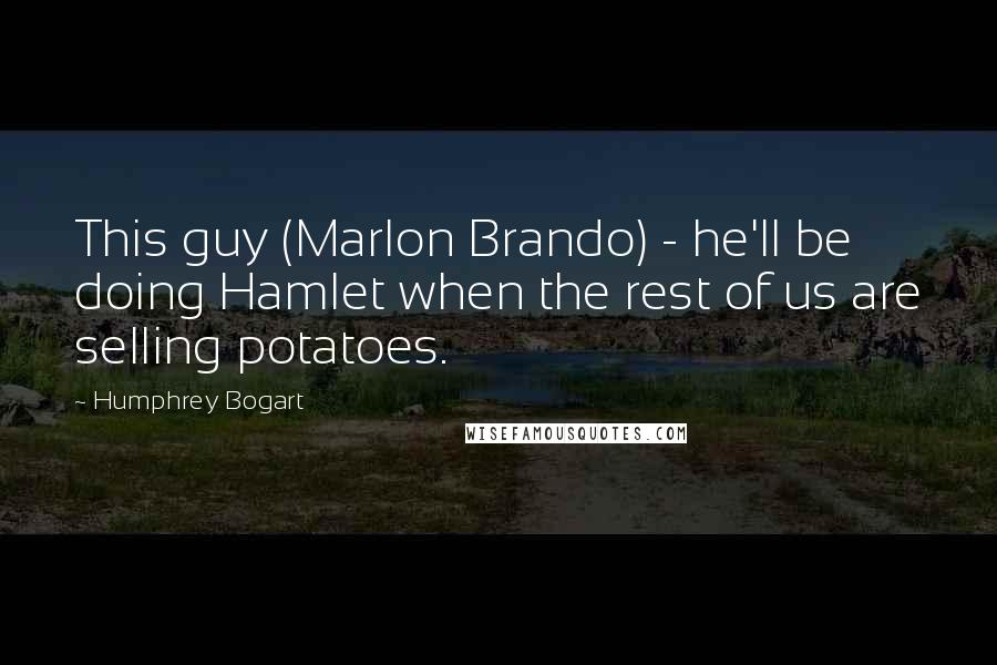 Humphrey Bogart Quotes: This guy (Marlon Brando) - he'll be doing Hamlet when the rest of us are selling potatoes.
