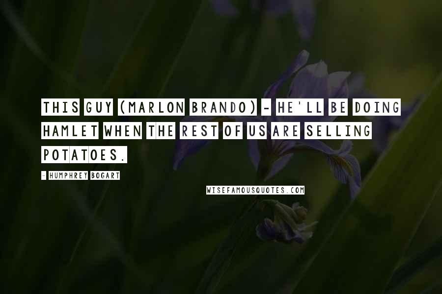 Humphrey Bogart Quotes: This guy (Marlon Brando) - he'll be doing Hamlet when the rest of us are selling potatoes.