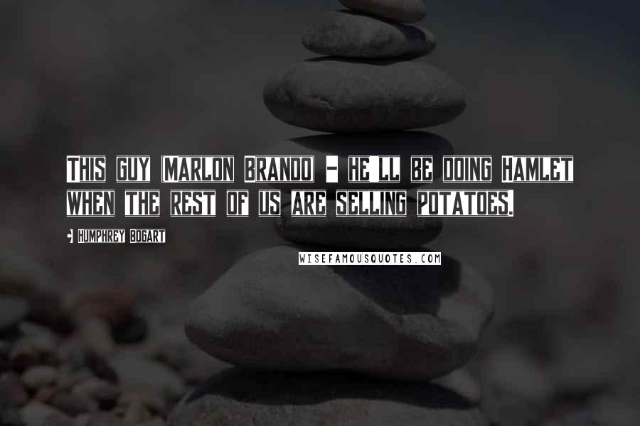Humphrey Bogart Quotes: This guy (Marlon Brando) - he'll be doing Hamlet when the rest of us are selling potatoes.