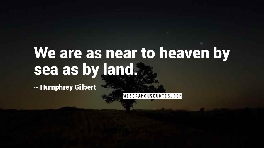 Humphrey Gilbert Quotes: We are as near to heaven by sea as by land.