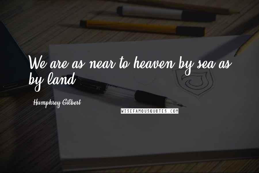 Humphrey Gilbert Quotes: We are as near to heaven by sea as by land.