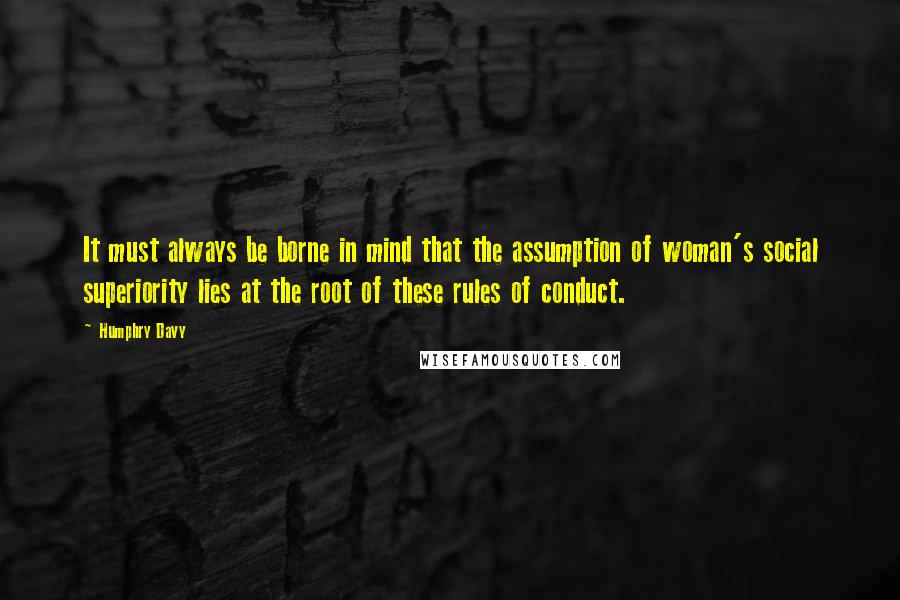 Humphry Davy Quotes: It must always be borne in mind that the assumption of woman's social superiority lies at the root of these rules of conduct.