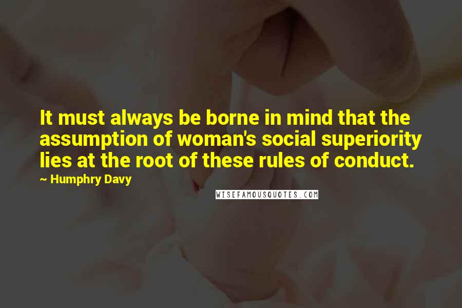 Humphry Davy Quotes: It must always be borne in mind that the assumption of woman's social superiority lies at the root of these rules of conduct.