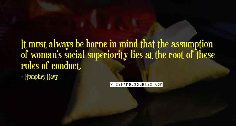 Humphry Davy Quotes: It must always be borne in mind that the assumption of woman's social superiority lies at the root of these rules of conduct.