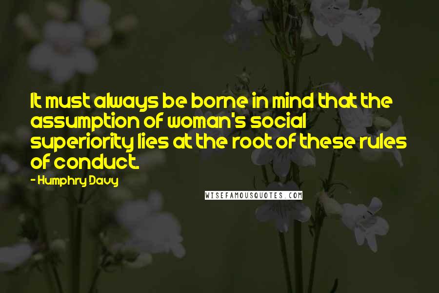 Humphry Davy Quotes: It must always be borne in mind that the assumption of woman's social superiority lies at the root of these rules of conduct.