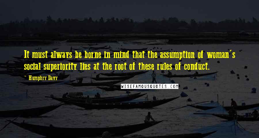 Humphry Davy Quotes: It must always be borne in mind that the assumption of woman's social superiority lies at the root of these rules of conduct.