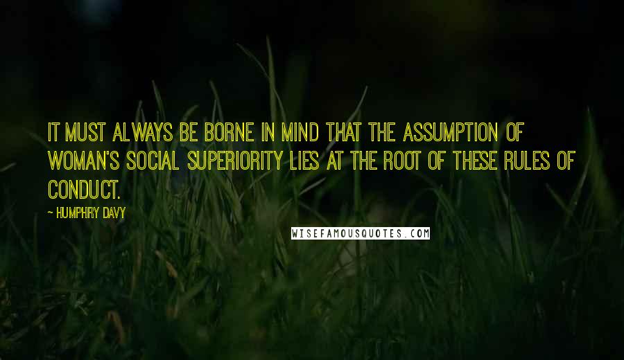 Humphry Davy Quotes: It must always be borne in mind that the assumption of woman's social superiority lies at the root of these rules of conduct.