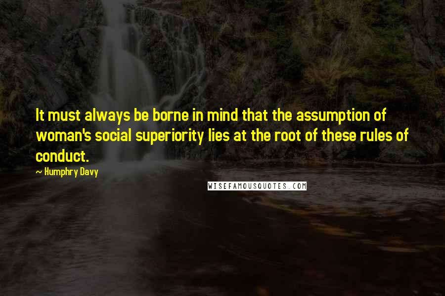 Humphry Davy Quotes: It must always be borne in mind that the assumption of woman's social superiority lies at the root of these rules of conduct.
