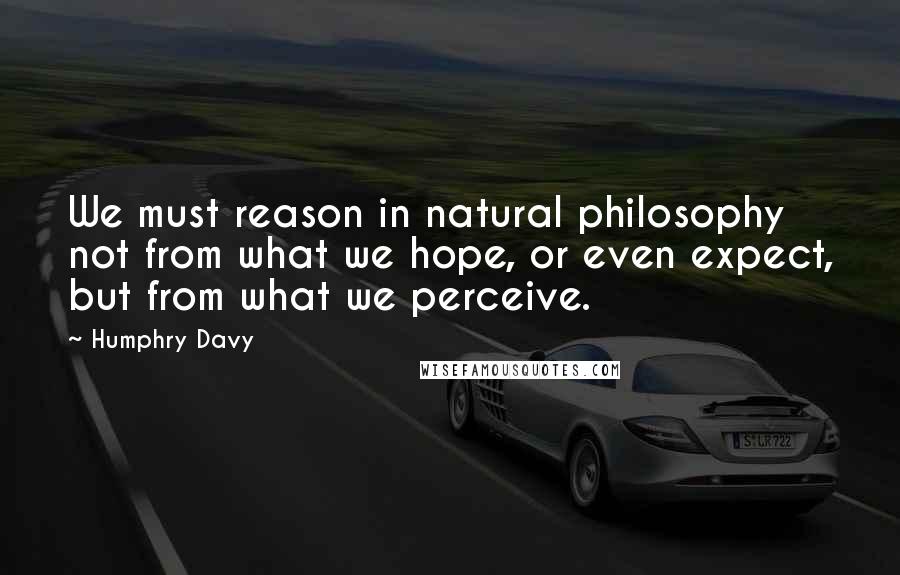 Humphry Davy Quotes: We must reason in natural philosophy not from what we hope, or even expect, but from what we perceive.