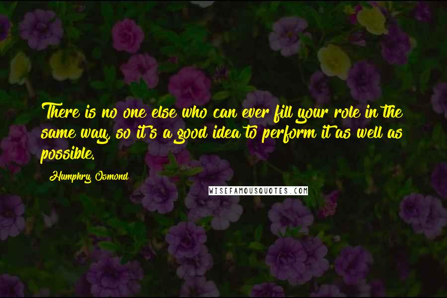 Humphry Osmond Quotes: There is no one else who can ever fill your role in the same way, so it's a good idea to perform it as well as possible.