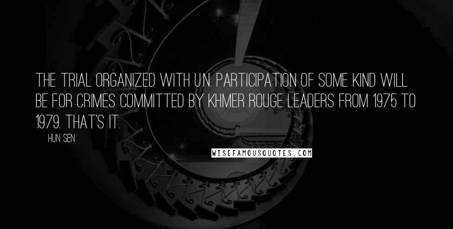 Hun Sen Quotes: The trial organized with U.N. participation of some kind will be for crimes committed by Khmer Rouge leaders from 1975 to 1979. That's it.