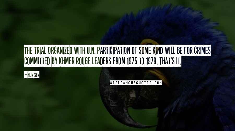 Hun Sen Quotes: The trial organized with U.N. participation of some kind will be for crimes committed by Khmer Rouge leaders from 1975 to 1979. That's it.