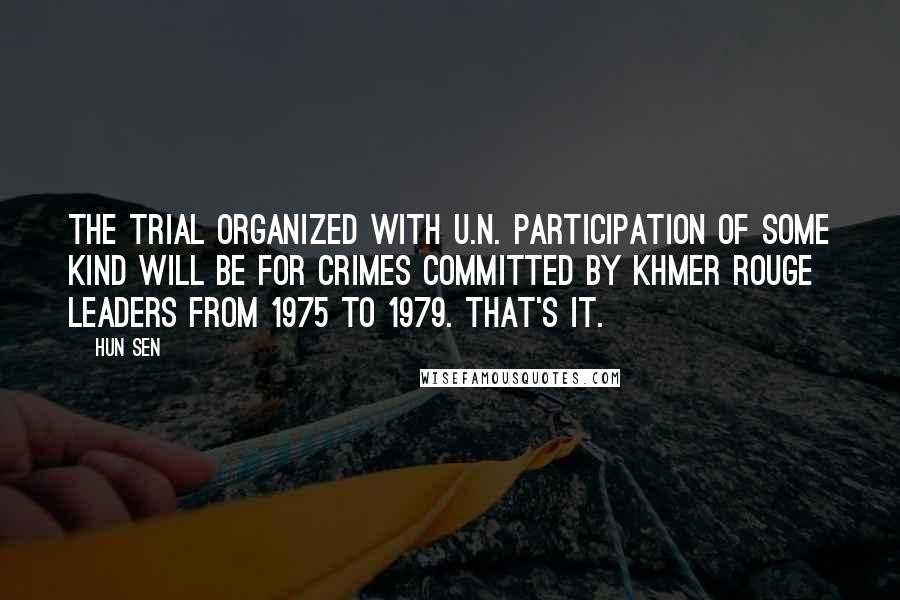 Hun Sen Quotes: The trial organized with U.N. participation of some kind will be for crimes committed by Khmer Rouge leaders from 1975 to 1979. That's it.