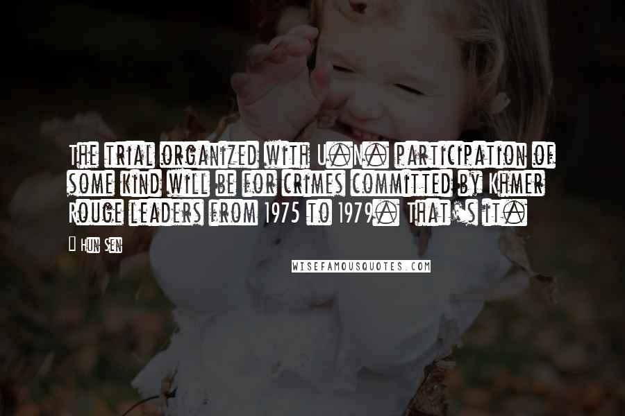 Hun Sen Quotes: The trial organized with U.N. participation of some kind will be for crimes committed by Khmer Rouge leaders from 1975 to 1979. That's it.