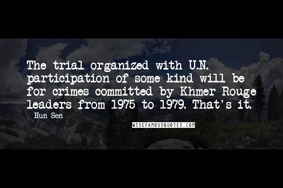 Hun Sen Quotes: The trial organized with U.N. participation of some kind will be for crimes committed by Khmer Rouge leaders from 1975 to 1979. That's it.