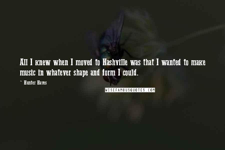 Hunter Hayes Quotes: All I knew when I moved to Nashville was that I wanted to make music in whatever shape and form I could.