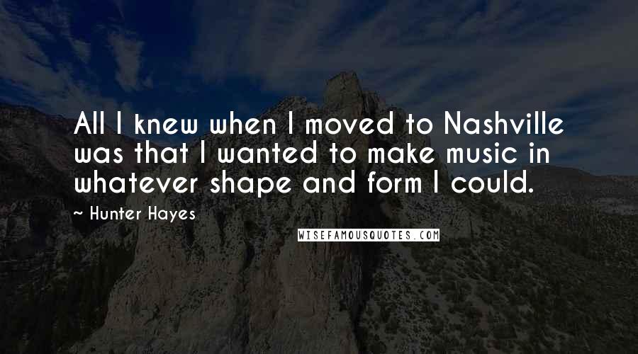 Hunter Hayes Quotes: All I knew when I moved to Nashville was that I wanted to make music in whatever shape and form I could.
