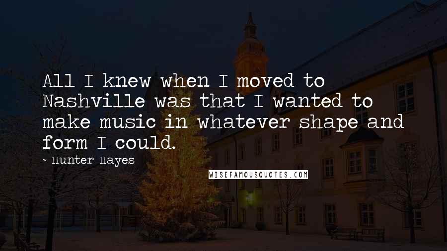 Hunter Hayes Quotes: All I knew when I moved to Nashville was that I wanted to make music in whatever shape and form I could.