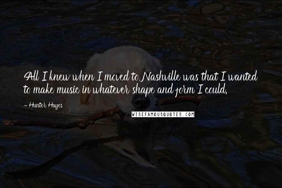 Hunter Hayes Quotes: All I knew when I moved to Nashville was that I wanted to make music in whatever shape and form I could.