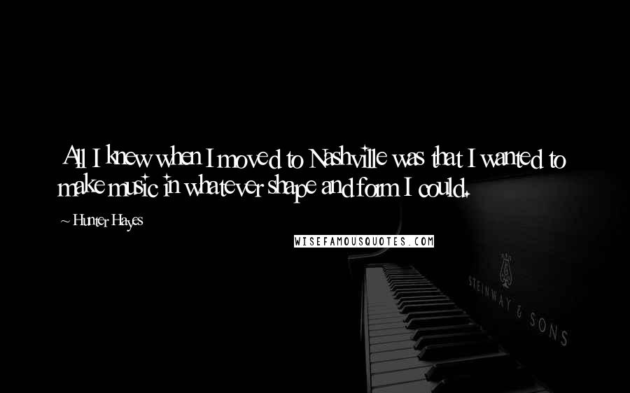 Hunter Hayes Quotes: All I knew when I moved to Nashville was that I wanted to make music in whatever shape and form I could.