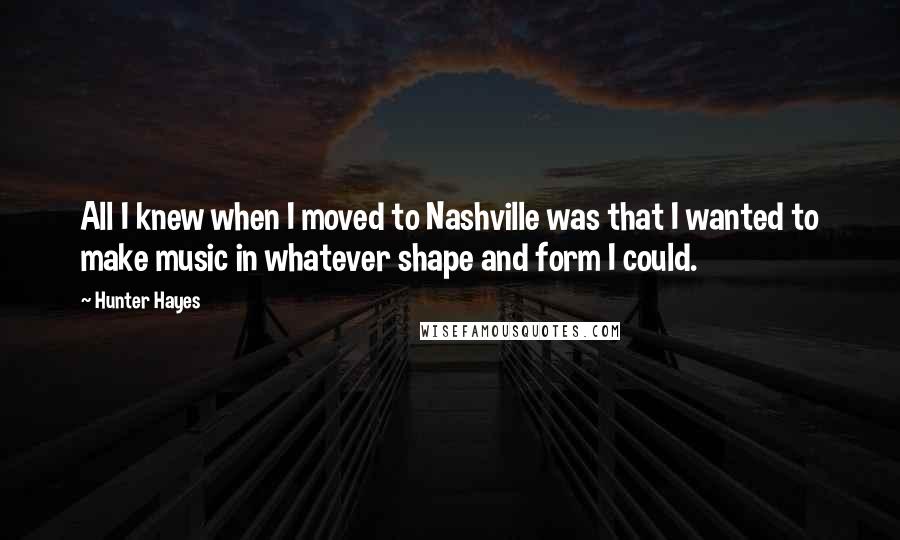 Hunter Hayes Quotes: All I knew when I moved to Nashville was that I wanted to make music in whatever shape and form I could.