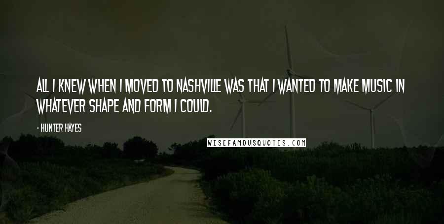 Hunter Hayes Quotes: All I knew when I moved to Nashville was that I wanted to make music in whatever shape and form I could.