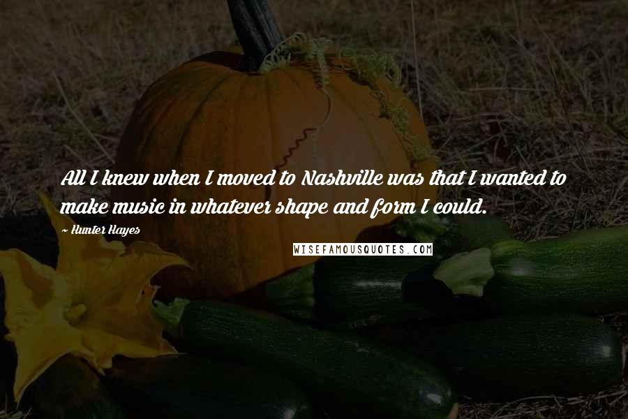 Hunter Hayes Quotes: All I knew when I moved to Nashville was that I wanted to make music in whatever shape and form I could.