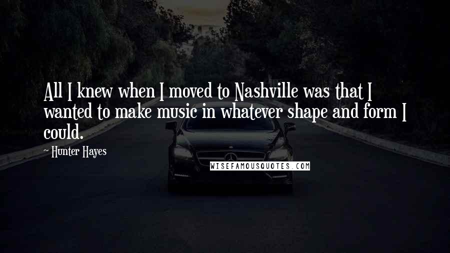 Hunter Hayes Quotes: All I knew when I moved to Nashville was that I wanted to make music in whatever shape and form I could.