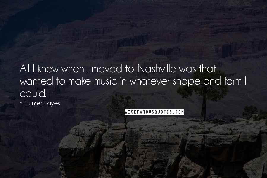 Hunter Hayes Quotes: All I knew when I moved to Nashville was that I wanted to make music in whatever shape and form I could.