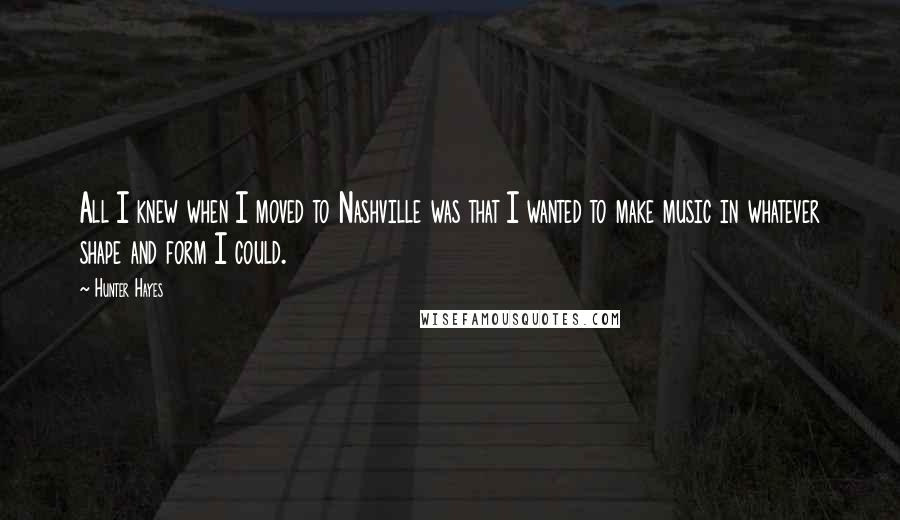 Hunter Hayes Quotes: All I knew when I moved to Nashville was that I wanted to make music in whatever shape and form I could.