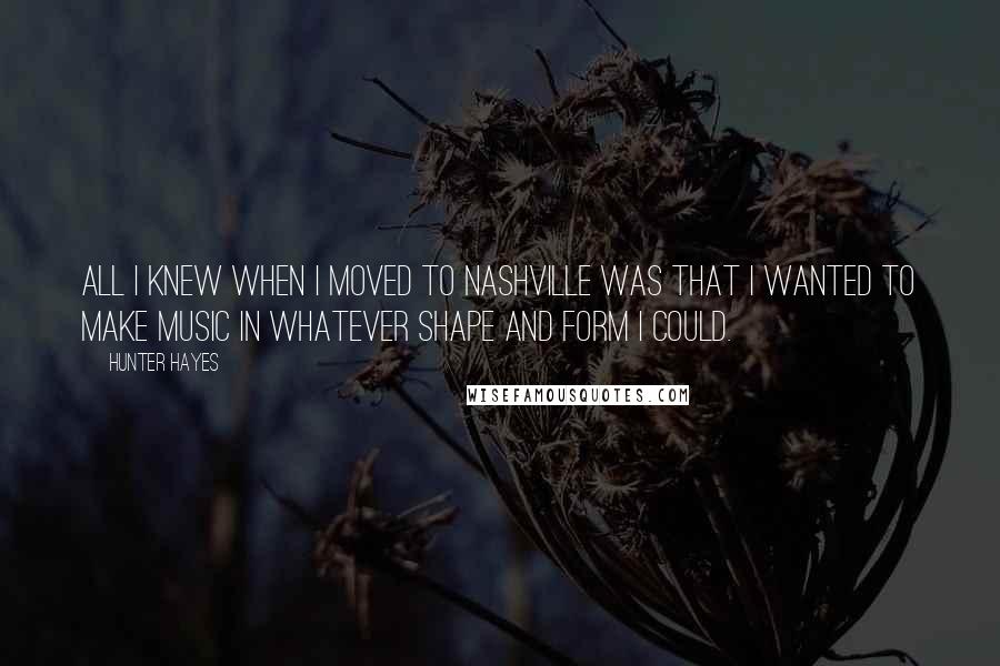 Hunter Hayes Quotes: All I knew when I moved to Nashville was that I wanted to make music in whatever shape and form I could.