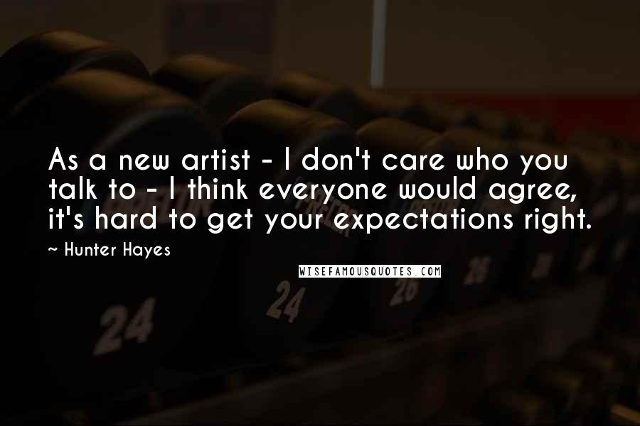 Hunter Hayes Quotes: As a new artist - I don't care who you talk to - I think everyone would agree, it's hard to get your expectations right.