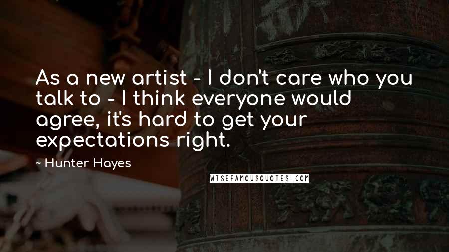 Hunter Hayes Quotes: As a new artist - I don't care who you talk to - I think everyone would agree, it's hard to get your expectations right.