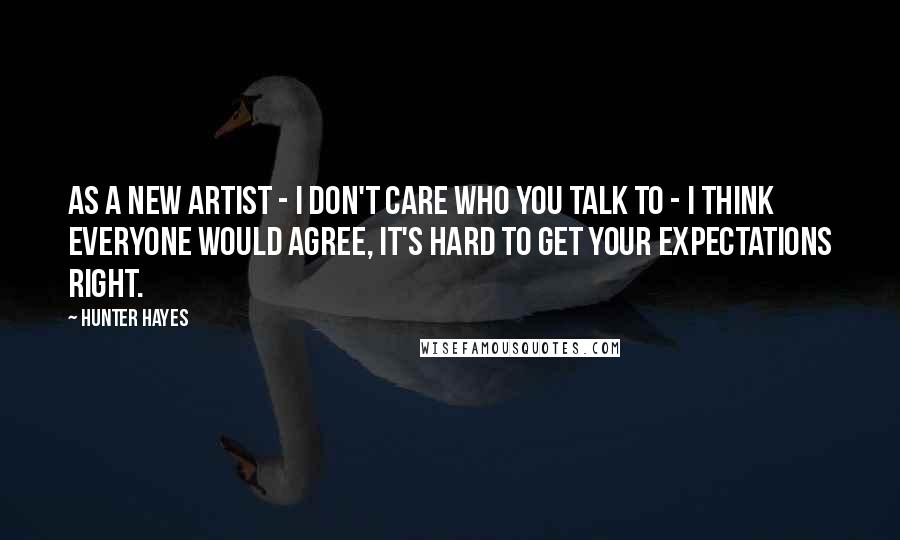 Hunter Hayes Quotes: As a new artist - I don't care who you talk to - I think everyone would agree, it's hard to get your expectations right.