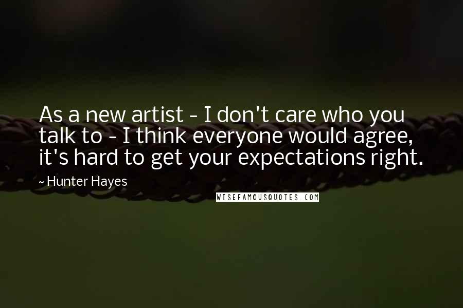 Hunter Hayes Quotes: As a new artist - I don't care who you talk to - I think everyone would agree, it's hard to get your expectations right.