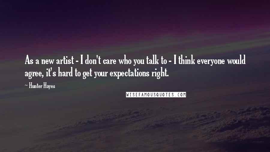 Hunter Hayes Quotes: As a new artist - I don't care who you talk to - I think everyone would agree, it's hard to get your expectations right.