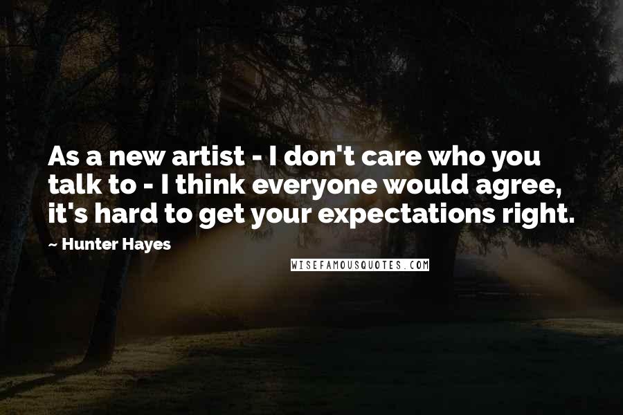 Hunter Hayes Quotes: As a new artist - I don't care who you talk to - I think everyone would agree, it's hard to get your expectations right.