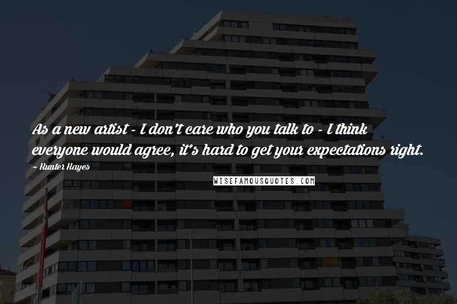 Hunter Hayes Quotes: As a new artist - I don't care who you talk to - I think everyone would agree, it's hard to get your expectations right.