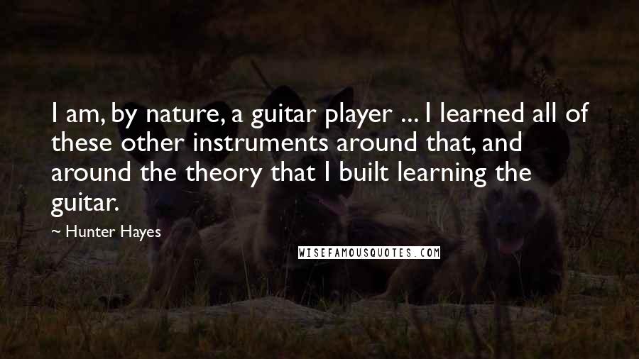 Hunter Hayes Quotes: I am, by nature, a guitar player ... I learned all of these other instruments around that, and around the theory that I built learning the guitar.