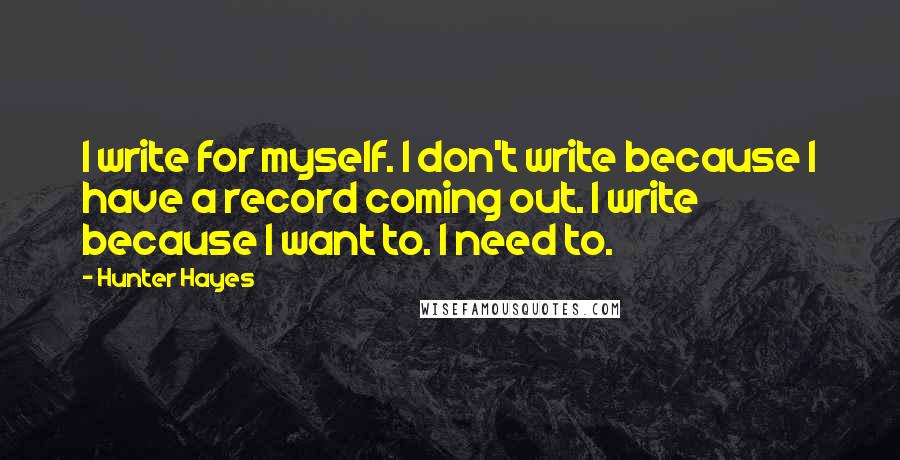 Hunter Hayes Quotes: I write for myself. I don't write because I have a record coming out. I write because I want to. I need to.