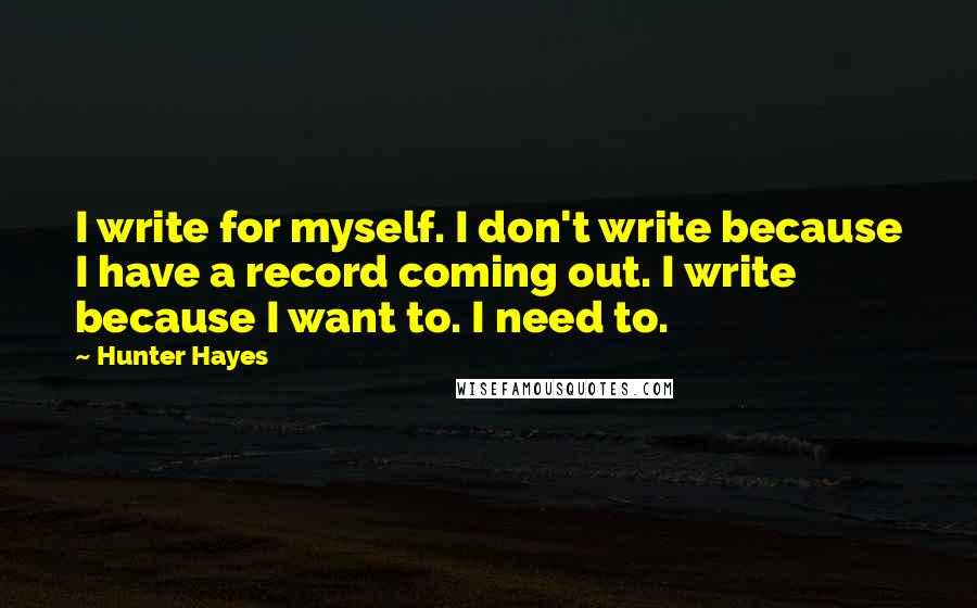 Hunter Hayes Quotes: I write for myself. I don't write because I have a record coming out. I write because I want to. I need to.