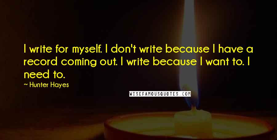 Hunter Hayes Quotes: I write for myself. I don't write because I have a record coming out. I write because I want to. I need to.