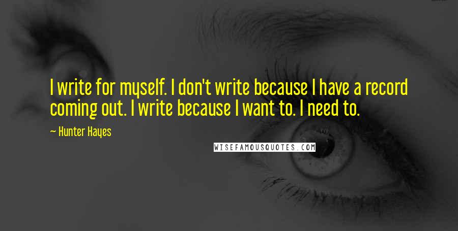 Hunter Hayes Quotes: I write for myself. I don't write because I have a record coming out. I write because I want to. I need to.