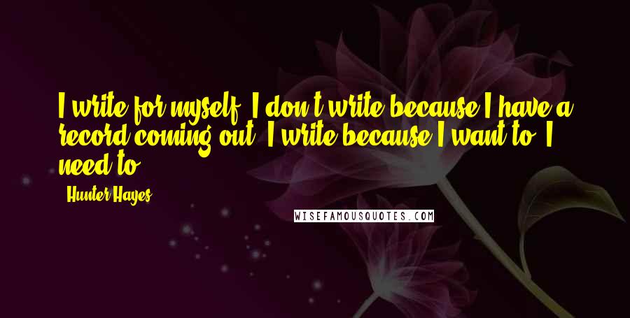 Hunter Hayes Quotes: I write for myself. I don't write because I have a record coming out. I write because I want to. I need to.