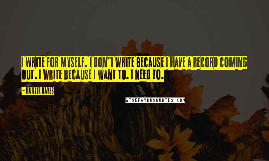 Hunter Hayes Quotes: I write for myself. I don't write because I have a record coming out. I write because I want to. I need to.