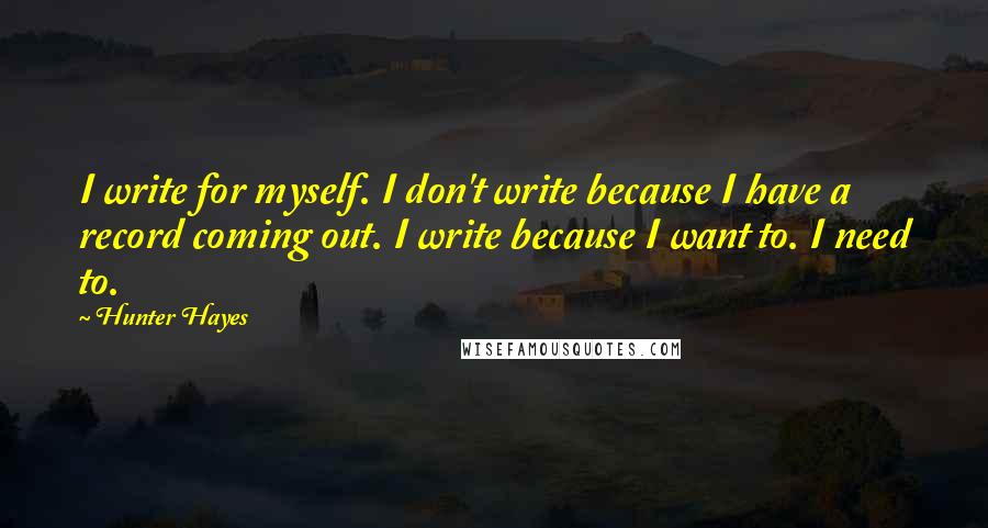 Hunter Hayes Quotes: I write for myself. I don't write because I have a record coming out. I write because I want to. I need to.