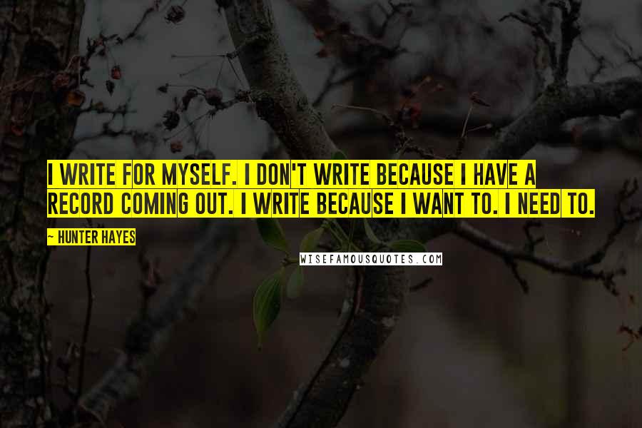 Hunter Hayes Quotes: I write for myself. I don't write because I have a record coming out. I write because I want to. I need to.