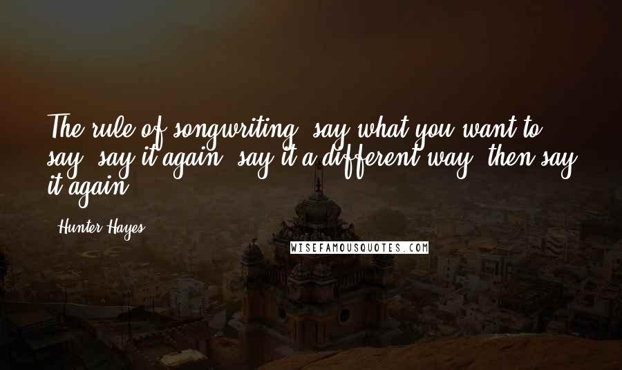 Hunter Hayes Quotes: The rule of songwriting: say what you want to say, say it again, say it a different way, then say it again.