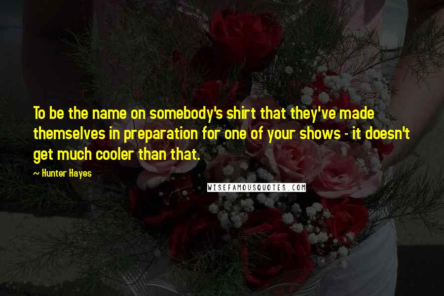 Hunter Hayes Quotes: To be the name on somebody's shirt that they've made themselves in preparation for one of your shows - it doesn't get much cooler than that.