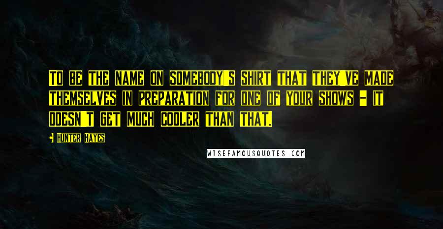 Hunter Hayes Quotes: To be the name on somebody's shirt that they've made themselves in preparation for one of your shows - it doesn't get much cooler than that.